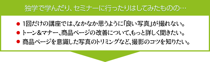 独学で学んだり、セミナーに行ったりはしてみたものの…1回だけの講座では、なかなか思うように「良い写真」が撮れない。トーン＆マナー、商品ページの改善について、もっと詳しく聞きたい。商品ページを意識した写真のトリミングなど、撮影のコツを知りたい。