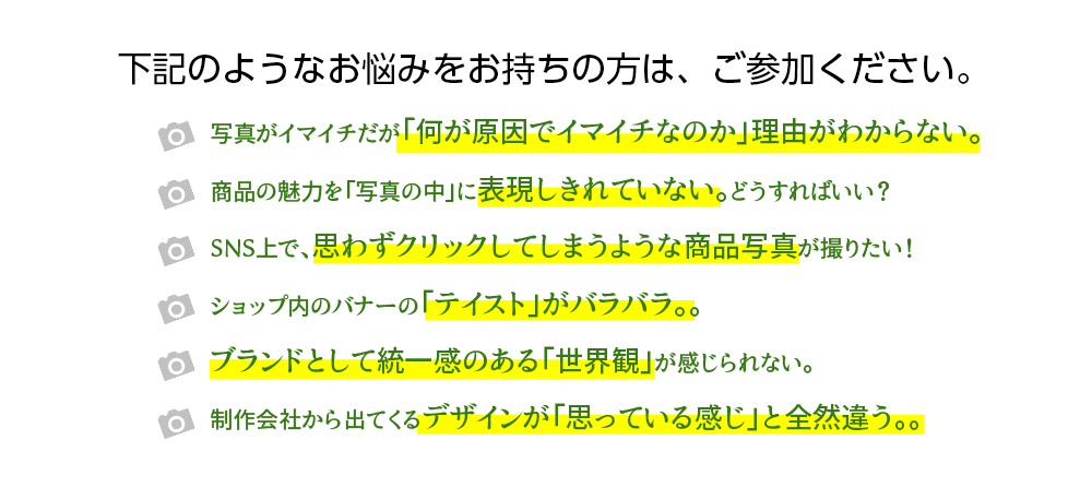 下記のようなお悩みをお持ちの方は、ご参加ください。写真がイマイチだが「何が原因でイマイチなのか」理由がわからない。
		商品の魅力を「写真の中」に表現しきれていない。どうすればいい？
		SNS上で、思わずクリックしてしまうような商品写真が撮りたい！
		ショップ内のバナーの「テイスト」がバラバラ。。
		ブランドとして統一感のある「世界観」が感じられない。
		制作会社から出てくるデザインが「思っている感じ」と全然違う。。