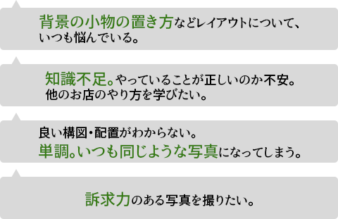 背景の小物の置き方などレイアウトについて、いつも悩んでいる。知識不足。やっていることが正しいのか不安。他のお店のやり方を学びたい。良い構図・配置がわからない。単調。いつも同じような写真になってしまう。訴求力のある写真を撮りたい。